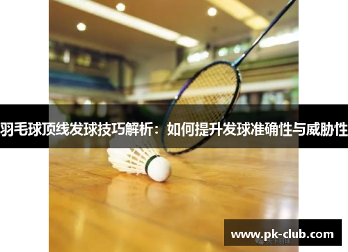 羽毛球顶线发球技巧解析：如何提升发球准确性与威胁性